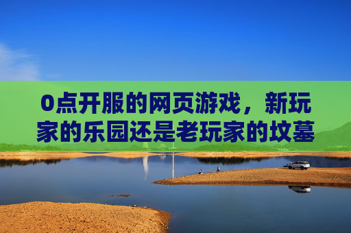 0点开服的网页游戏，新玩家的乐园还是老玩家的坟墓？-0点开服的网页游戏叫什么