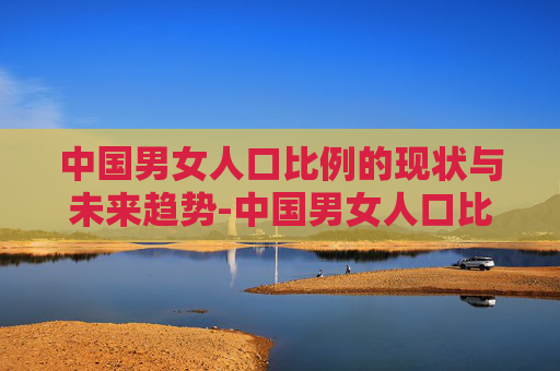 中国男女人口比例的现状与未来趋势-中国男女人口比例2026