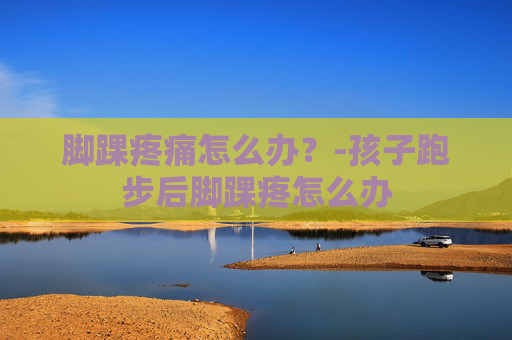 脚踝疼痛怎么办？-孩子跑步后脚踝疼怎么办