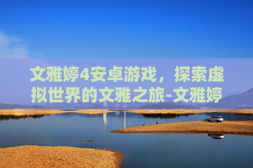 文雅婷4安卓游戏，探索虚拟世界的文雅之旅-文雅婷合计