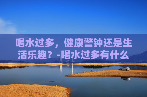 喝水过多，健康警钟还是生活乐趣？-喝水过多有什么危害