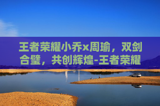 王者荣耀小乔x周瑜，双剑合璧，共创辉煌-王者荣耀小乔周瑜情侣皮肤