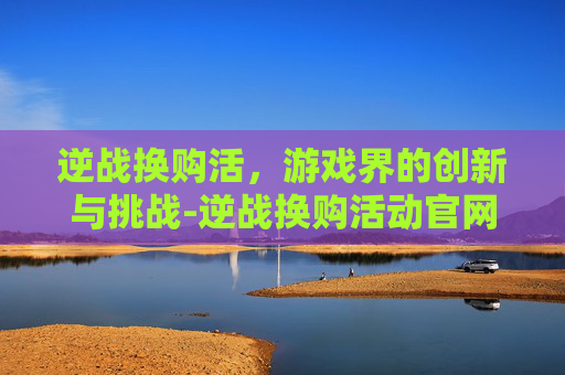 逆战换购活，游戏界的创新与挑战-逆战换购活动官网入口