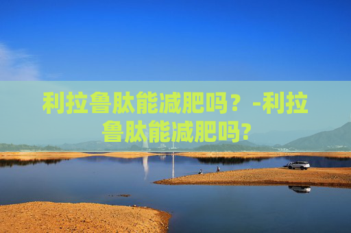 利拉鲁肽能减肥吗？-利拉鲁肽能减肥吗?