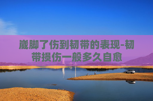 崴脚了伤到韧带的表现-韧带损伤一般多久自愈