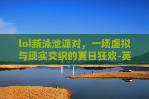 lol新泳池派对，一场虚拟与现实交织的夏日狂欢-英雄联盟泳池派对什么时候返场
