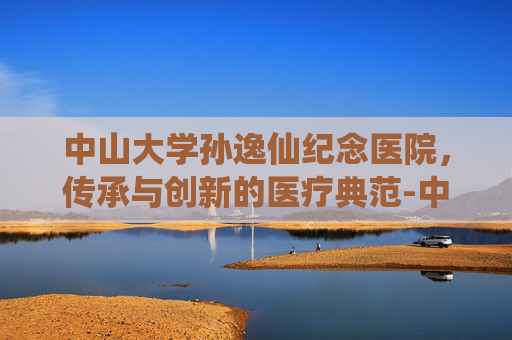 中山大学孙逸仙纪念医院，传承与创新的医疗典范-中山大学孙逸仙纪念医院花都分院