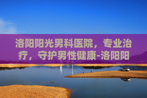 洛阳阳光男科医院，专业治疗，守护男性健康-洛阳阳光男科医院怎么样