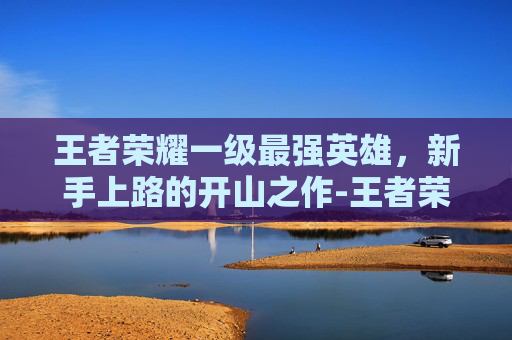 王者荣耀一级最强英雄，新手上路的开山之作-王者荣耀一级最强英雄是谁