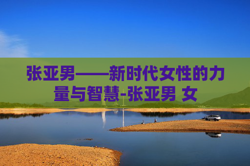 张亚男——新时代女性的力量与智慧-张亚男 女