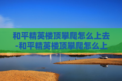 和平精英楼顶攀爬怎么上去-和平精英楼顶攀爬怎么上去的