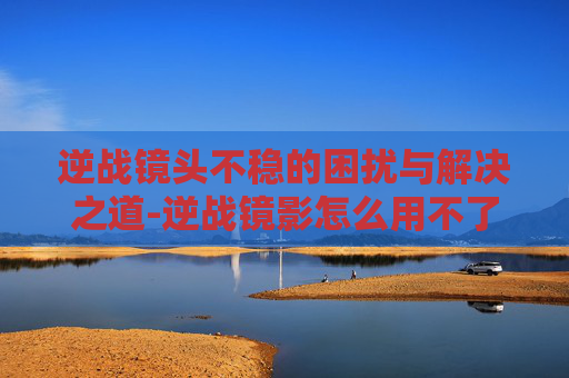 逆战镜头不稳的困扰与解决之道-逆战镜影怎么用不了