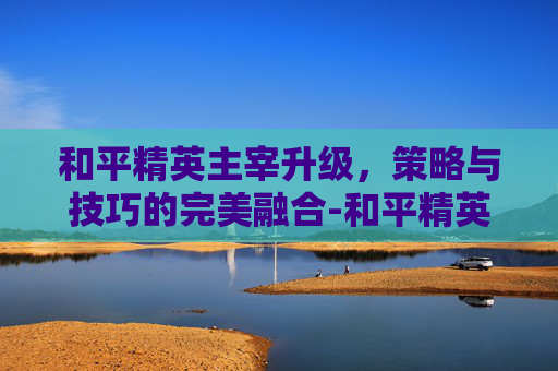 和平精英主宰升级，策略与技巧的完美融合-和平精英主宰升级要多少钱