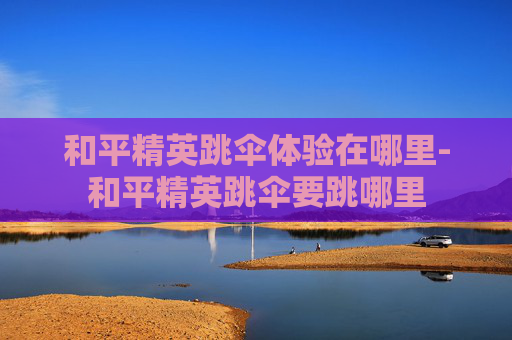 和平精英跳伞体验在哪里-和平精英跳伞要跳哪里