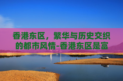 香港东区，繁华与历史交织的都市风情-香港东区是富人区吗