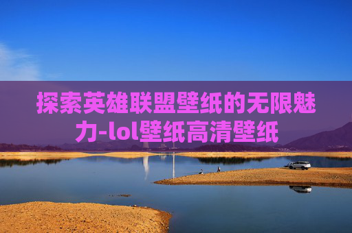 探索英雄联盟壁纸的无限魅力-lol壁纸高清壁纸