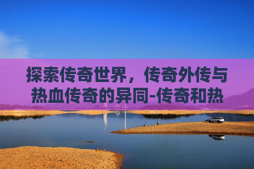 探索传奇世界，传奇外传与热血传奇的异同-传奇和热血传奇一样吗