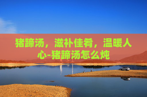 猪蹄汤，滋补佳肴，温暖人心-猪蹄汤怎么炖