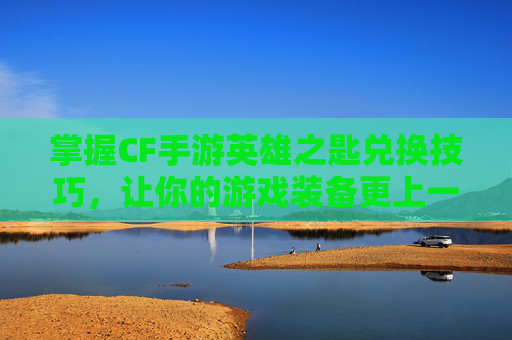 掌握CF手游英雄之匙兑换技巧，让你的游戏装备更上一层楼！-cfm英雄之匙兑换活动