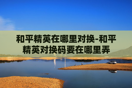 和平精英在哪里对换-和平精英对换码要在哪里弄