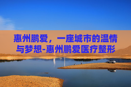 惠州鹏爱，一座城市的温情与梦想-惠州鹏爱医疗整形医院怎么样