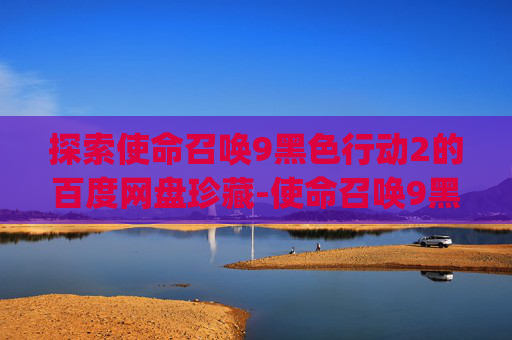 探索使命召唤9黑色行动2的百度网盘珍藏-使命召唤9黑色行动2ps5视频