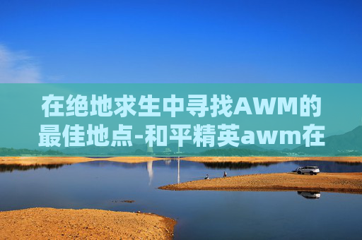 在绝地求生中寻找AWM的最佳地点-和平精英awm在哪捡