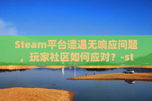 Steam平台遭遇无响应问题，玩家社区如何应对？-steam打不开点击完全无反应