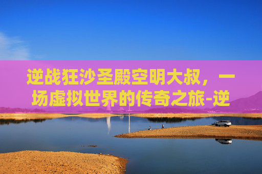 逆战狂沙圣殿空明大叔，一场虚拟世界的传奇之旅-逆战狂沙圣殿掉落物品
