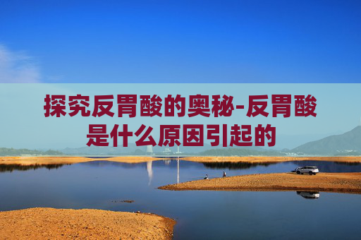 探究反胃酸的奥秘-反胃酸是什么原因引起的