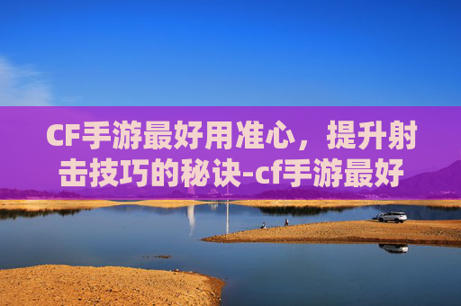 CF手游最好用准心，提升射击技巧的秘诀-cf手游最好用准心的武器