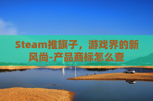 Steam推旗子,游戏界的新风尚-产品商标怎么查 Steam推旗子,游戏界的新风尚-产品商标怎么查