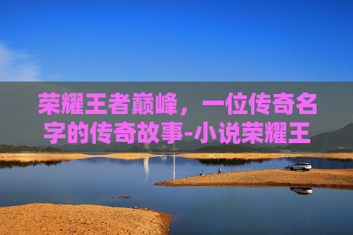 荣耀王者巅峰,一位传奇名字的传奇故事-小说荣耀王者巅峰王者名字大全 荣耀王者巅峰,一位传奇名字的传奇故事-小说荣耀王者巅峰王者名字大全