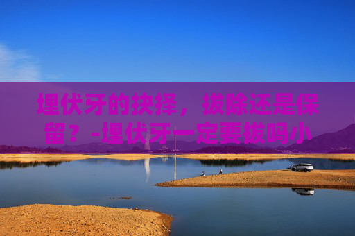 埋伏牙的抉择，拔除还是保留？-埋伏牙一定要拔吗小孩