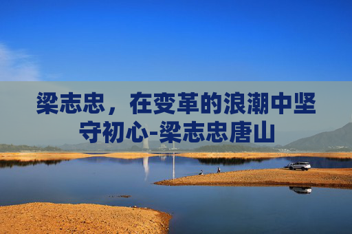 梁志忠,在变革的浪潮中坚守初心-梁志忠唐山 梁志忠,在变革的浪潮中坚守初心-梁志忠唐山