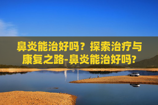鼻炎能治好吗？探索治疗与康复之路-鼻炎能治好吗?