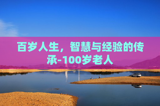 百岁人生,智慧与经验的传承-100岁老人 百岁人生,智慧与经验的传承-100岁老人