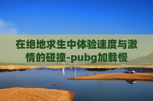 在绝地求生中体验速度与激情的碰撞-pubg加载慢 在绝地求生中体验速度与激情的碰撞-pubg加载慢