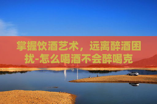 掌握饮酒艺术，远离醉酒困扰-怎么喝酒不会醉喝克