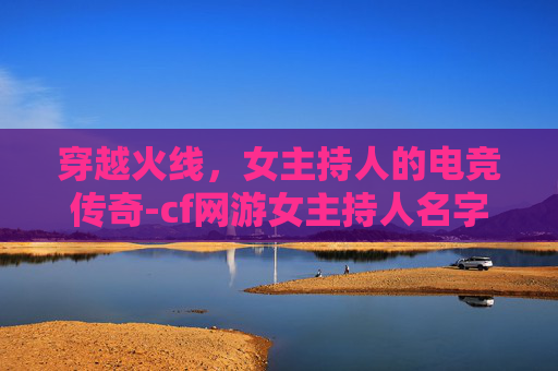 穿越火线,女主持人的电竞传奇-cf网游女主持人名字 穿越火线,女主持人的电竞传奇-cf网游女主持人名字