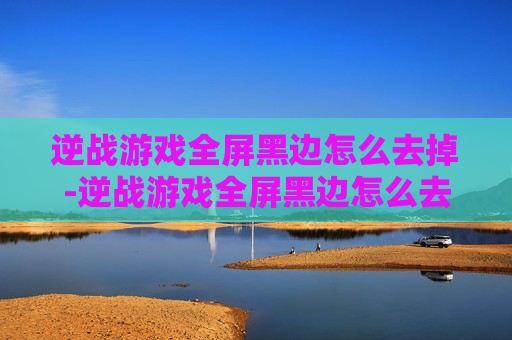 逆战游戏全屏黑边怎么去掉-逆战游戏全屏黑边怎么去掉啊 逆战游戏全屏黑边怎么去掉-逆战游戏全屏黑边怎么去掉啊