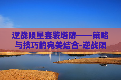 逆战陨星套装塔防——策略与技巧的完美结合-逆战陨星套装塔防怎么打