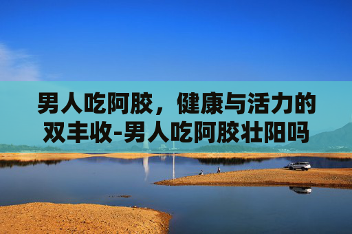 男人吃阿胶，健康与活力的双丰收-男人吃阿胶壮阳吗