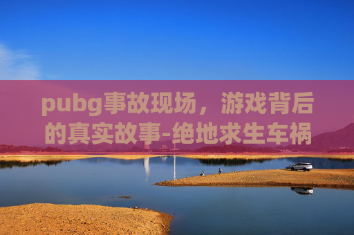 pubg事故现场，游戏背后的真实故事-绝地求生车祸搞笑视频