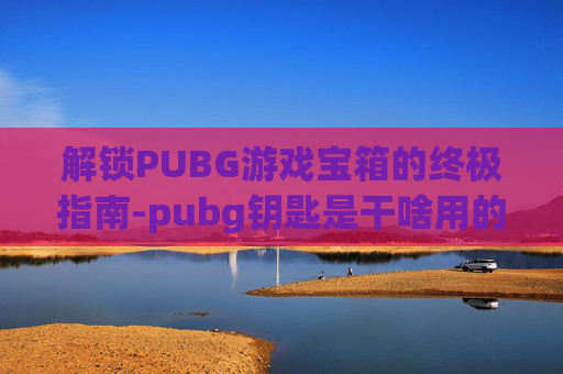 解锁PUBG游戏宝箱的终极指南-pubg钥匙是干啥用的