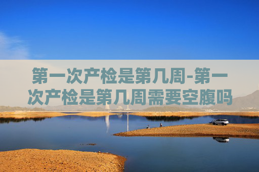 第一次产检是第几周-第一次产检是第几周需要空腹吗