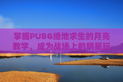 掌握PUBG绝地求生的月亮教学,成为战场上的明星玩家-光遇墓土城堡在哪里 掌握PUBG绝地求生的月亮教学,成为战场上的明星玩家-光遇墓土城堡在哪里