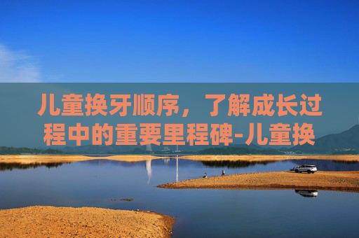 儿童换牙顺序，了解成长过程中的重要里程碑-儿童换牙顺序年龄图