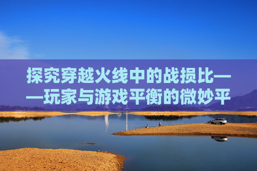 探究穿越火线中的战损比——玩家与游戏平衡的微妙平衡-CF战损比是什么意思