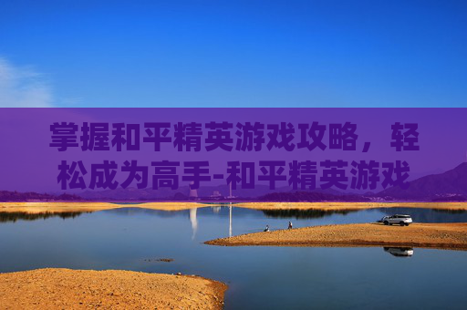 掌握和平精英游戏攻略，轻松成为高手-和平精英游戏攻略技巧